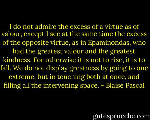 I do not admire the excess of a virtue as of valour, except I see at the same time the excess of the opposite virtue, as in Epaminondas, who had the greatest valour and the greatest kindness. For otherwise it is not to rise, it is to fall. We do not display greatness by going to one extreme, but in touching both at once, and filling all the intervening space. - Blaise Pascal