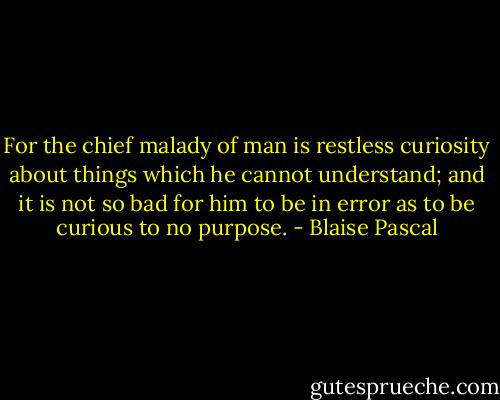 For the chief malady of man is restless curiosity about things which he cannot understand; and it is not so bad for him to be in error as to be curious to no purpose. - Blaise Pascal