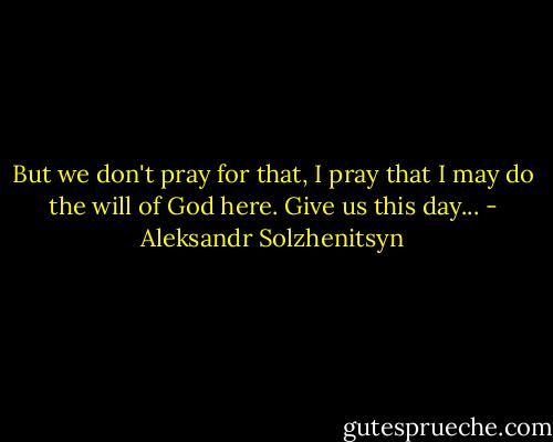 But we don't pray for that, I pray that I may do the will of God here. Give us this day... - Aleksandr Solzhenitsyn