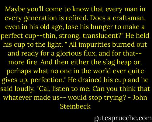Maybe you'll come to know that every man in every generation is refired. Does a craftsman, even in his old age, lose his hunger to make a perfect cup--thin, strong, translucent?" He held his cup to the light. " All impurities burned out and ready for a glorious flux, and for that-- more fire. And then either the slag heap or, perhaps what no one in the world ever quite gives up, perfection." He drained his cup and he said loudly, "Cal, listen to me. Can you think that whatever made us-- would stop trying? - John Steinbeck