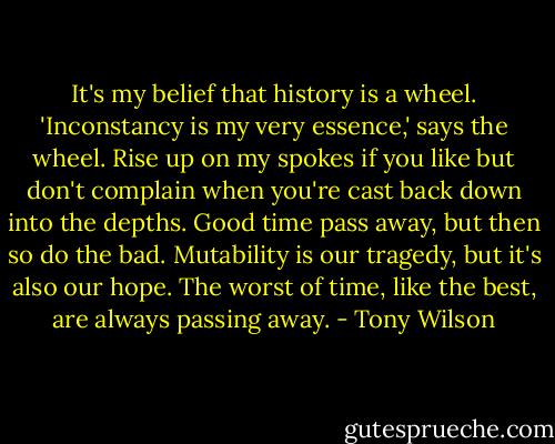 It's my belief that history is a wheel. 'Inconstancy is my very essence,' says the wheel. Rise up on my spokes if you like but don't complain when you're cast back down into the depths. Good time pass away, but then so do the bad. Mutability is our tragedy, but it's also our hope. The worst of time, like the best, are always passing away. - Tony Wilson