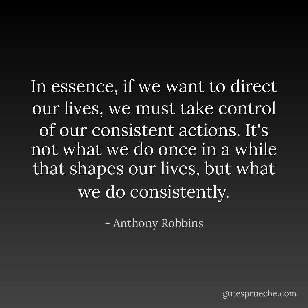 In essence, if we want to direct our lives, we must take control of our consistent actions. It's not what we do once in a while that shapes our lives, but what we do consistently. - Anthony Robbins