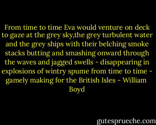 From time to time Eva would venture on deck to gaze at the grey sky,the grey turbulent water and the grey ships with their belching smoke stacks butting and smashing onward through the waves and jagged swells - disappearing in explosions of wintry spume from time to time - gamely making for the British Isles - William  Boyd