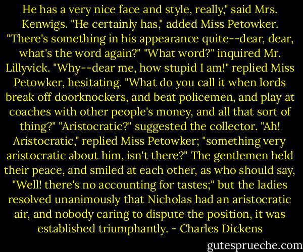 He has a very nice face and style, really," said Mrs. Kenwigs.<br />"He certainly has," added Miss Petowker. "There's something in his appearance quite--dear, dear, what's the word again?"<br />"What word?" inquired Mr. Lillyvick.<br />"Why--dear me, how stupid I am!" replied Miss Petowker, hesitating. "What do you call it when lords break off doorknockers, and beat policemen, and play at coaches with other people's money, and all that sort of thing?"<br />"Aristocratic?" suggested the collector.<br />"Ah! Aristocratic," replied Miss Petowker; "something very aristocratic about him, isn't there?"<br />The gentlemen held their peace, and smiled at each other, as who should say, "Well! there's no accounting for tastes;" but the ladies resolved unanimously that Nicholas had an aristocratic air, and nobody caring to dispute the position, it was established triumphantly. - Charles Dickens