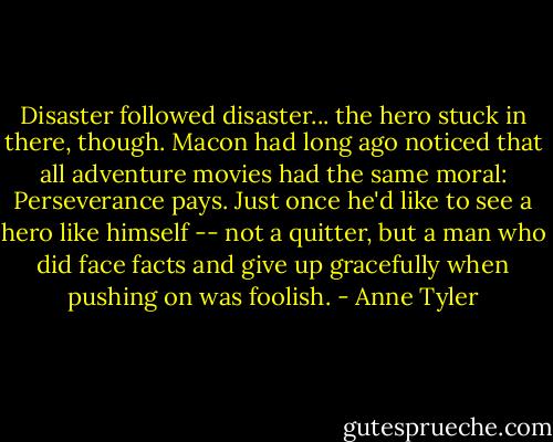 Disaster followed disaster... the hero stuck in there, though. Macon had long ago noticed that all adventure movies had the same moral: Perseverance pays. Just once he'd like to see a hero like himself -- not a quitter, but a man who did face facts and give up gracefully when pushing on was foolish. - Anne Tyler