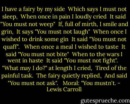 I have a fairy by my side <br />Which says I must not sleep, <br />When once in pain I loudly cried <br />It said "You must not weep" <br />If, full of mirth, I smile and grin, <br />It says "You must not laugh" <br />When once I wished to drink some gin <br />It said "You must not quaff". <br /><br />When once a meal I wished to taste <br />It said "You must not bite" <br />When to the wars I went in haste <br />It said "You must not fight". <br /><br />"What may I do?" at length I cried, <br />Tired of the painful task. <br />The fairy quietly replied, <br />And said "You must not ask". <br /><br />Moral: "You mustn't. - Lewis Carroll