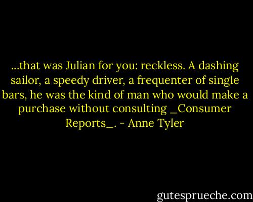 ...that was Julian for you: reckless. A dashing sailor, a speedy driver, a frequenter of single bars, he was the kind of man who would make a purchase without consulting _Consumer Reports_. - Anne Tyler