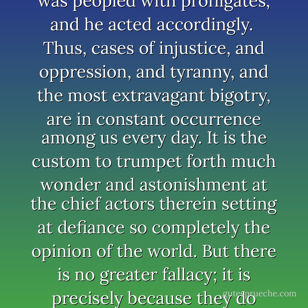 ...let it be remembered that most men live in a world of their own, and that in that limited circle alone are they ambitious for distinction and applause. Sir Mulberry's world was peopled with profligates, and he acted accordingly.<br /><br />Thus, cases of injustice, and oppression, and tyranny, and the most extravagant bigotry, are in constant occurrence among us every day. It is the custom to trumpet forth much wonder and astonishment at the chief actors therein setting at defiance so completely the opinion of the world. But there is no greater fallacy; it is precisely because they do consult the opinion of their own little world that such things take place at all, and strike the great world dumb with amazement. - Charles Dickens