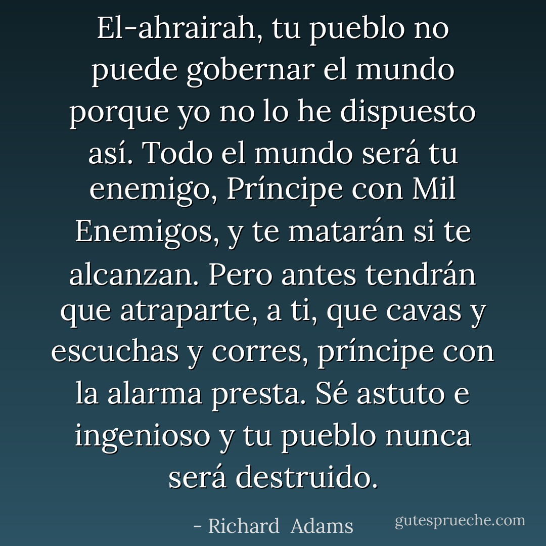 El-ahrairah, tu pueblo no puede gobernar el mundo porque yo no lo he dispuesto así. Todo el mundo será tu enemigo, Príncipe con Mil Enemigos, y te matarán si te alcanzan. Pero antes tendrán que atraparte, a ti, que cavas y escuchas y corres, príncipe con la alarma presta. Sé astuto e ingenioso y tu pueblo nunca será destruido. - Richard  Adams