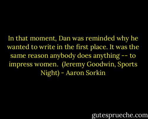 In that moment, Dan was reminded why he wanted to write in the first place. It was the same reason anybody does anything -- to impress women.<br /><br />(Jeremy Goodwin, Sports Night) - Aaron Sorkin