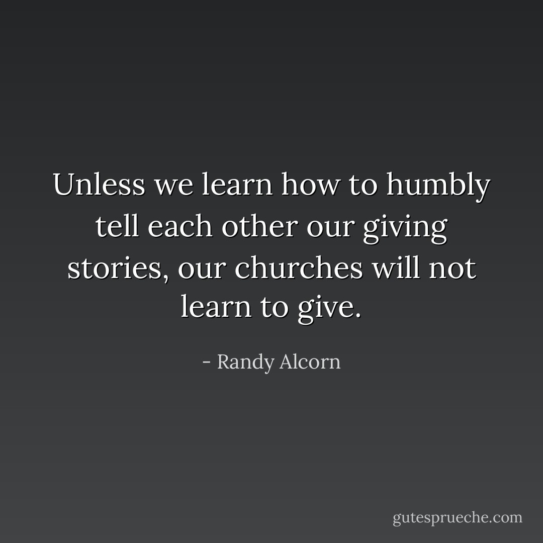 Unless we learn how to humbly tell each other our giving stories, our churches will not learn to give. - Randy Alcorn