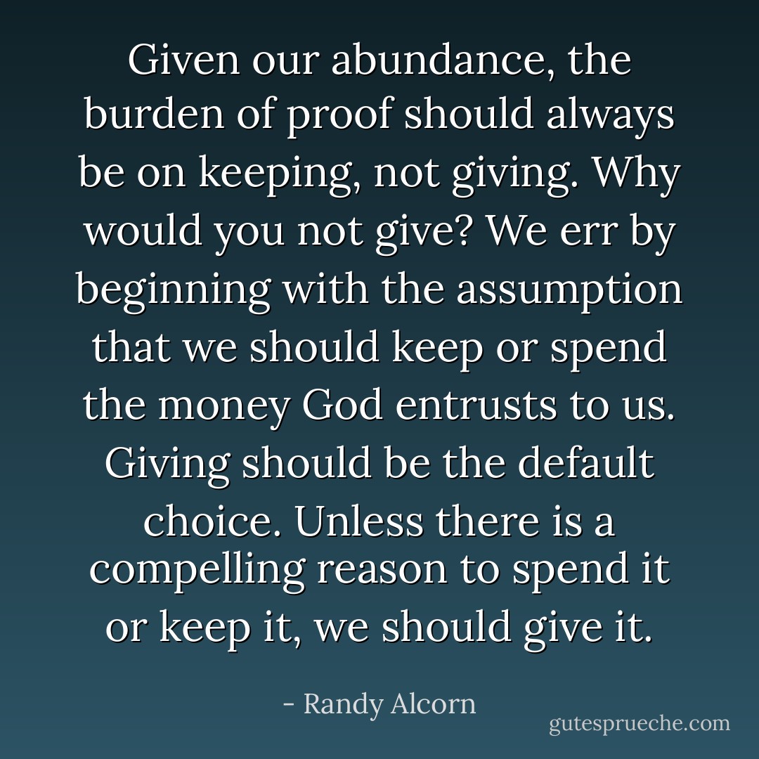 Given our abundance, the burden of proof should always be on keeping, not giving. Why would you not give? We err by beginning with the assumption that we should keep or spend the money God entrusts to us. Giving should be the default choice. Unless there is a compelling reason to spend it or keep it, we should give it. - Randy Alcorn