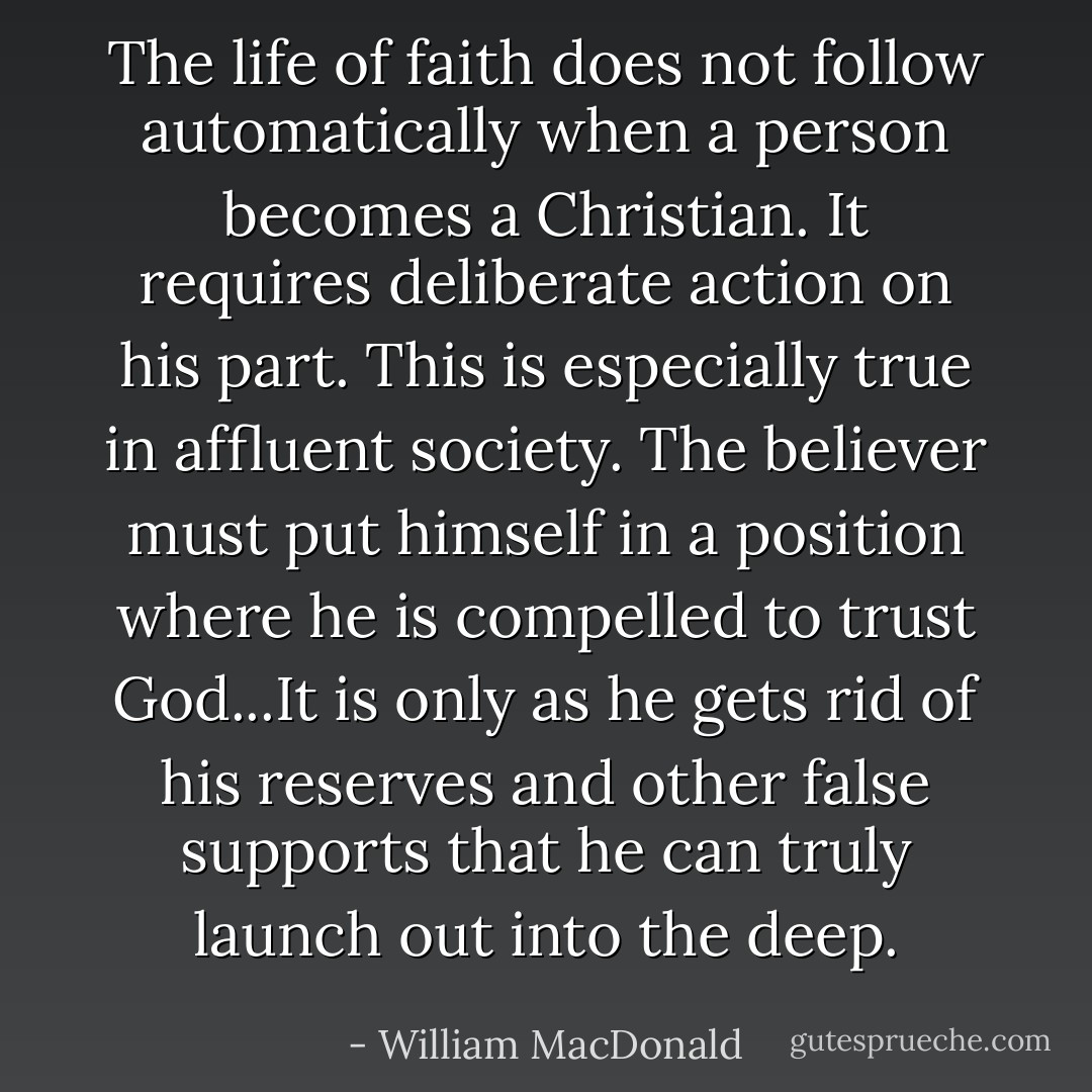 The life of faith does not follow automatically when a person becomes a Christian. It requires deliberate action on his part. This is especially true in affluent society. The believer must put himself in a position where he is compelled to trust God...It is only as he gets rid of his reserves and other false supports that he can truly launch out into the deep. - William MacDonald