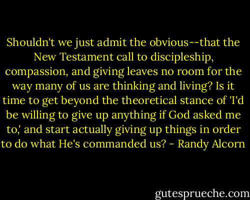 Shouldn't we just admit the obvious--that the New Testament call to discipleship, compassion, and giving leaves no room for the way many of us are thinking and living? Is it time to get beyond the theoretical stance of 'I'd be willing to give up anything if God asked me to,' and start actually giving up things in order to do what He's commanded us? - Randy Alcorn