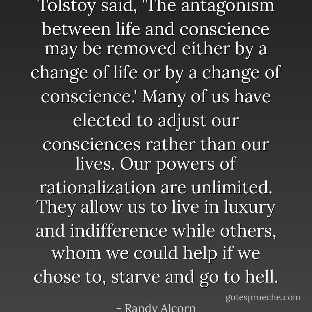 Tolstoy said, 'The antagonism between life and conscience may be removed either by a change of life or by a change of conscience.' Many of us have elected to adjust our consciences rather than our lives. Our powers of rationalization are unlimited. They allow us to live in luxury and indifference while others, whom we could help if we chose to, starve and go to hell. - Randy Alcorn