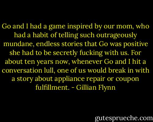 Go and I had a game inspired by our mom, who had a habit of telling such outrageously mundane, endless stories that Go was positive she had to be secretly fucking with us. For about ten years now, whenever Go and I hit a conversation lull, one of us would break in with a story about appliance repair or coupon fulfillment. - Gillian Flynn
