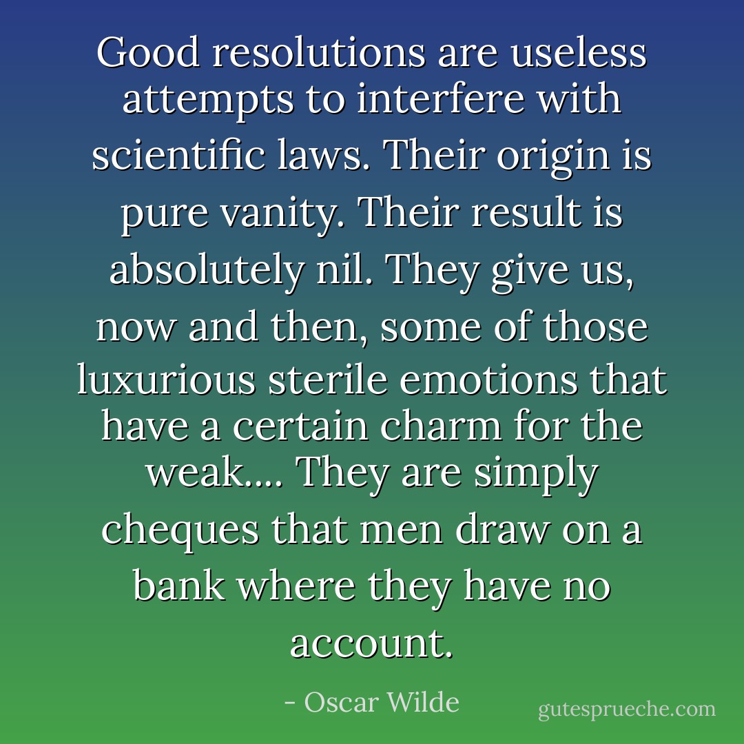 Good resolutions are useless attempts to interfere with scientific laws. Their origin is pure vanity. Their result is absolutely nil. They give us, now and then, some of those luxurious sterile emotions that have a certain charm for the weak.... They are simply cheques that men draw on a bank where they have no account. - Oscar Wilde