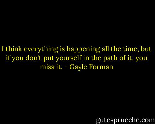 I think everything is happening all the time, but if you don't put yourself in the path of it, you miss it. - Gayle Forman