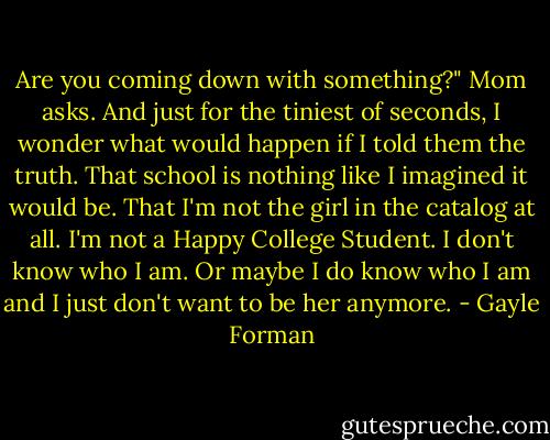 Are you coming down with something?" Mom asks.<br />And just for the tiniest of seconds, I wonder what would happen if I told them the truth. That school is nothing like I imagined it would be. That I'm not the girl in the catalog at all. I'm not a Happy College Student. I don't know who I am. Or maybe I do know who I am and I just don't want to be her anymore. - Gayle Forman
