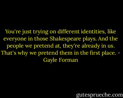 You're just trying on different identities, like everyone in those Shakespeare plays. And the people we pretend at, they're already in us. That's why we pretend them in the first place. - Gayle Forman