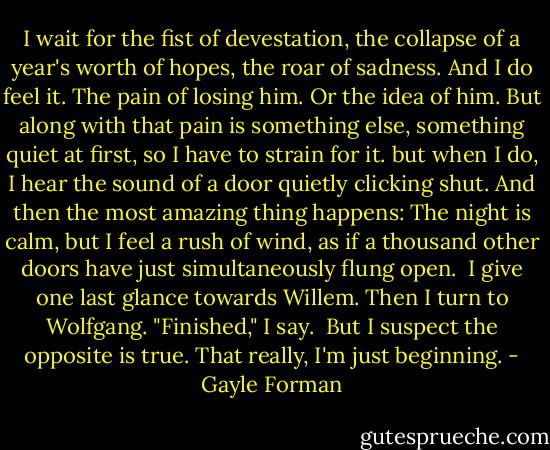 I wait for the fist of devestation, the collapse of a year's worth of hopes, the roar of sadness. And I do feel it. The pain of losing him. Or the idea of him. But along with that pain is something else, something quiet at first, so I have to strain for it. but when I do, I hear the sound of a door quietly clicking shut. And then the most amazing thing happens: The night is calm, but I feel a rush of wind, as if a thousand other doors have just simultaneously flung open. <br />I give one last glance towards Willem. Then I turn to Wolfgang. "Finished," I say. <br />But I suspect the opposite is true. That really, I'm just beginning. - Gayle Forman