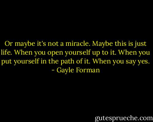 Or maybe it's not a miracle. Maybe this is just life. When you open yourself up to it. When you put yourself in the path of it. When you say yes. - Gayle Forman