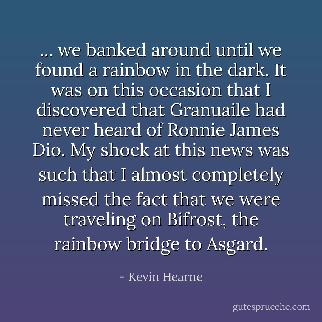 ... we banked around until we found a rainbow in the dark. It was on this occasion that I discovered that Granuaile had never heard of Ronnie James Dio. My shock at this news was such that I almost completely missed the fact that we were traveling on Bifrost, the rainbow bridge to Asgard. - Kevin Hearne