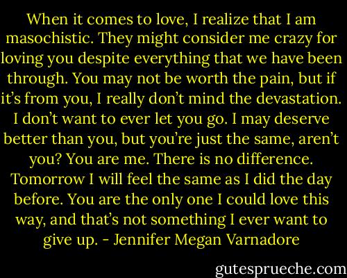 When it comes to love, I realize that I am masochistic. They might consider me crazy for loving you despite everything that we have been through. You may not be worth the pain, but if it’s from you, I really don’t mind the devastation. I don’t want to ever let you go. I may deserve better than you, but you’re just the same, aren’t you? You are me. There is no difference. Tomorrow I will feel the same as I did the day before. You are the only one I could love this way, and that’s not something I ever want to give up. - Jennifer Megan Varnadore