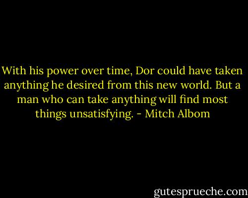 With his power over time, Dor could have taken anything he desired from this new world. But a man who can take anything will find most things unsatisfying. - Mitch Albom