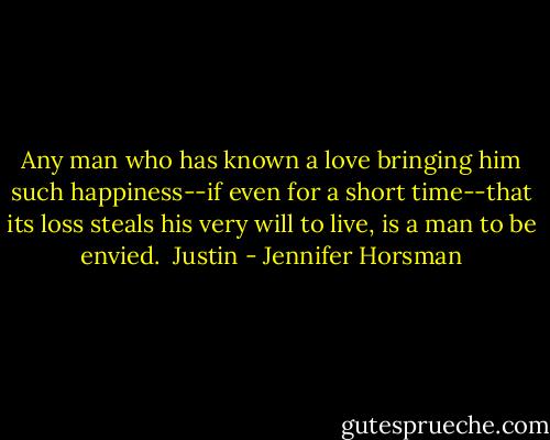 Any man who has known a love bringing him such happiness--if even for a short time--that its loss steals his very will to live, is a man to be envied.<br /><br />Justin - Jennifer Horsman
