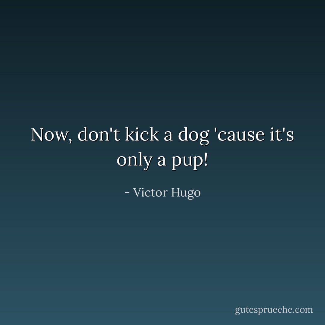 Now, don't kick a dog 'cause it's only a pup! - Victor Hugo