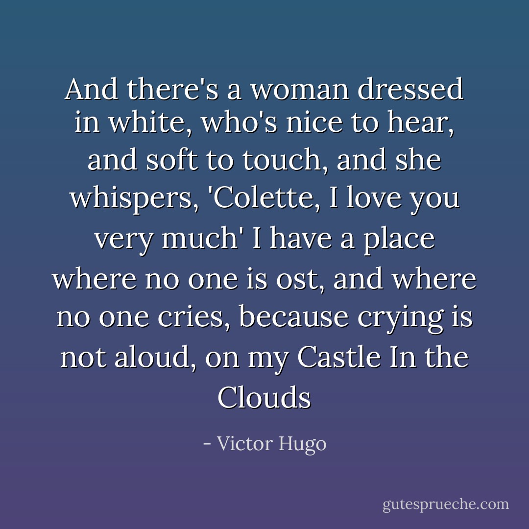 And there's a woman dressed in white, who's nice to hear, and soft to touch, and she whispers, 'Colette, I love you very much' I have a place where no one is ost, and where no one cries, because crying is not aloud, on my Castle In the Clouds - Victor Hugo