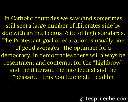 In Catholic countries we saw (and sometimes still see) a large number of illiterates side by side with an intellectual élite of high standards. The Protestant goal of education is usually one of good averages- the optimum for a democracy. In democracies there will always be resentment and contempt for the “highbrow” and the illiterate, the intellectual and the “peasant. - Erik von Kuehnelt-Leddihn