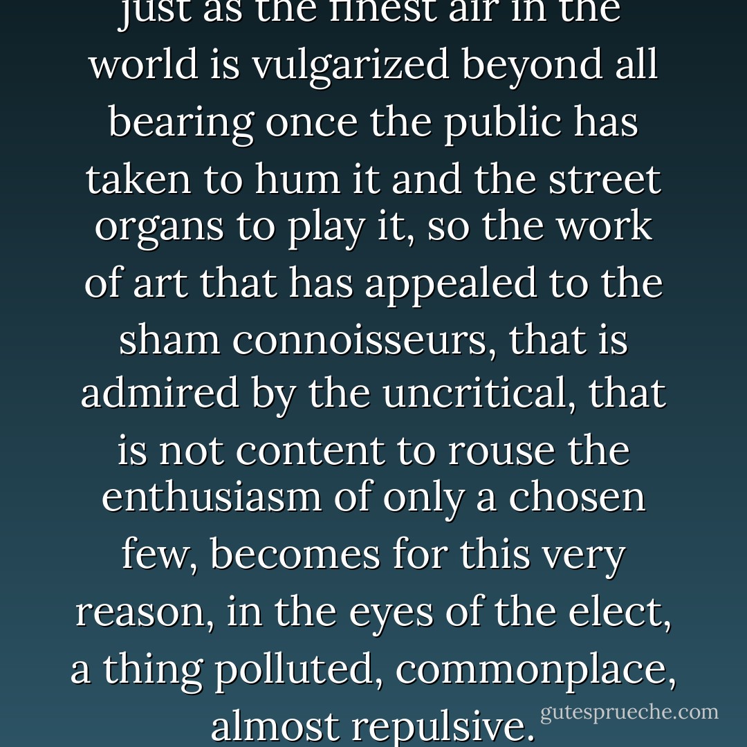 ...indeed it is very true that, just as the finest air in the world is vulgarized beyond all bearing once the public has taken to hum it and the street organs to play it, so the work of art that has appealed to the sham connoisseurs, that is admired by the uncritical, that is not content to rouse the enthusiasm of only a chosen few, becomes for this very reason, in the eyes of the elect, a thing polluted, commonplace, almost repulsive. - Joris-Karl Huysmans
