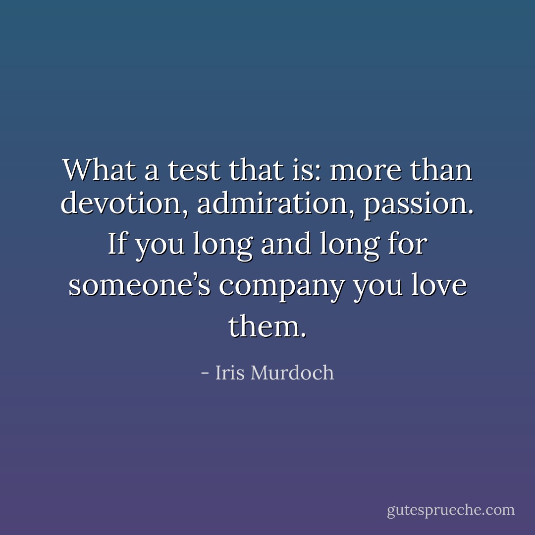 What a test that is: more than devotion, admiration, passion. If you long and long for someone’s company you love them. - Iris Murdoch