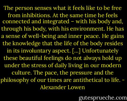 The person senses what it feels like to be free from inhibitions. At the same time he feels connected and integrated – with his body and, through his body, with his environment. He has a sense of well-being and inner peace. He gains the knowledge that the life of the body resides in its involuntary aspect. […] Unfortunately these beautiful feelings do not always hold up under the stress of daily living in our modern culture. The pace, the pressure and the philosophy of our times are antithetical to life. - Alexander Lowen