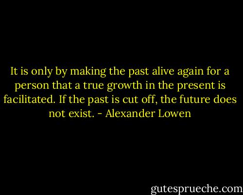 It is only by making the past alive again for a person that a true growth in the present is facilitated. If the past is cut off, the future does not exist. - Alexander Lowen