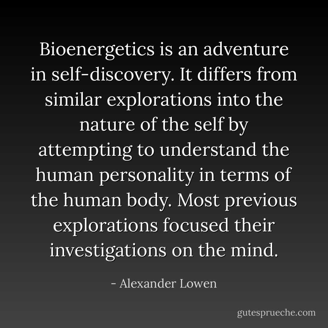 Bioenergetics is an adventure in self-discovery. It differs from similar explorations into the nature of the self by attempting to understand the human personality in terms of the human body. Most previous explorations focused their investigations on the mind. - Alexander Lowen