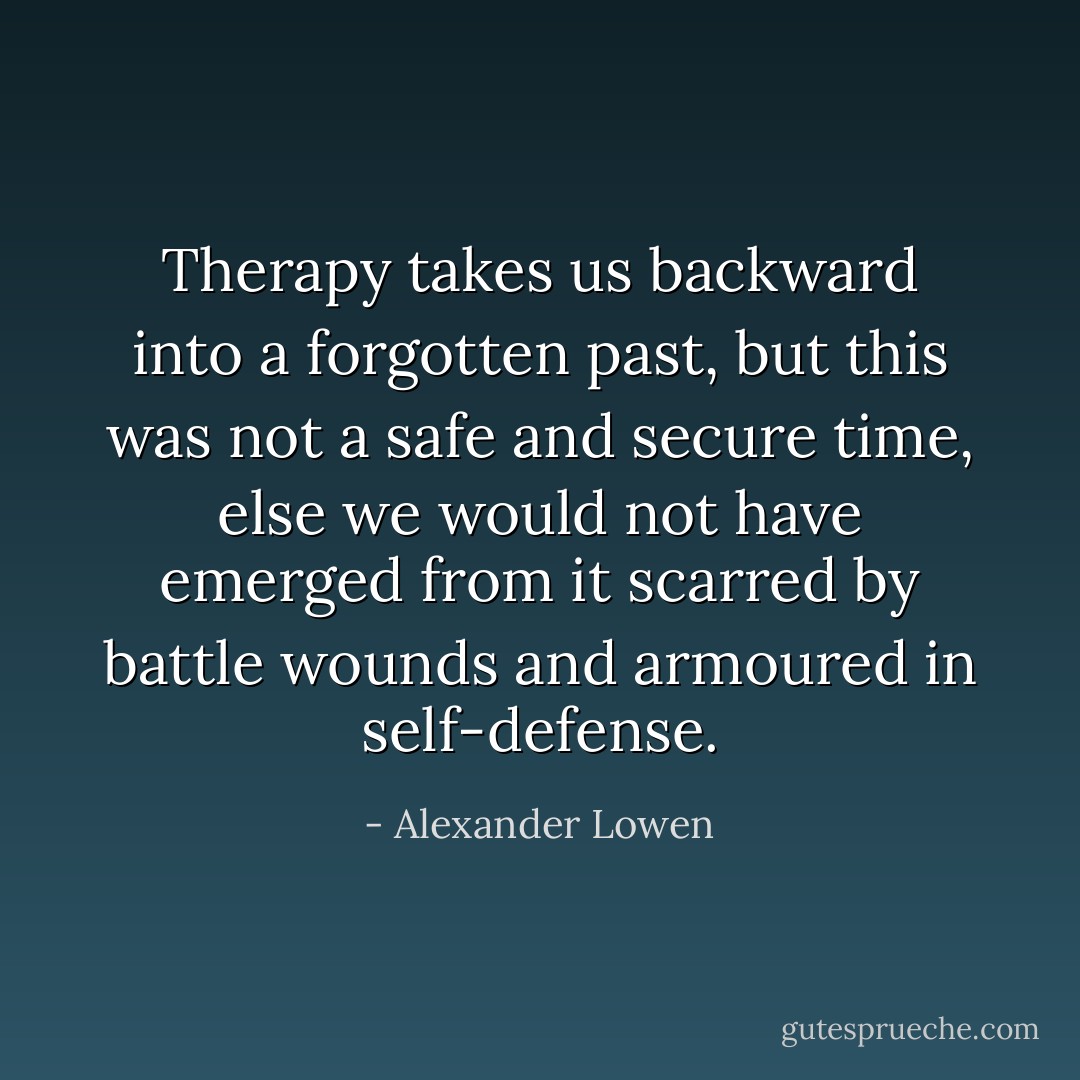 Therapy takes us backward into a forgotten past, but this was not a safe and secure time, else we would not have emerged from it scarred by battle wounds and armoured in self-defense. - Alexander Lowen