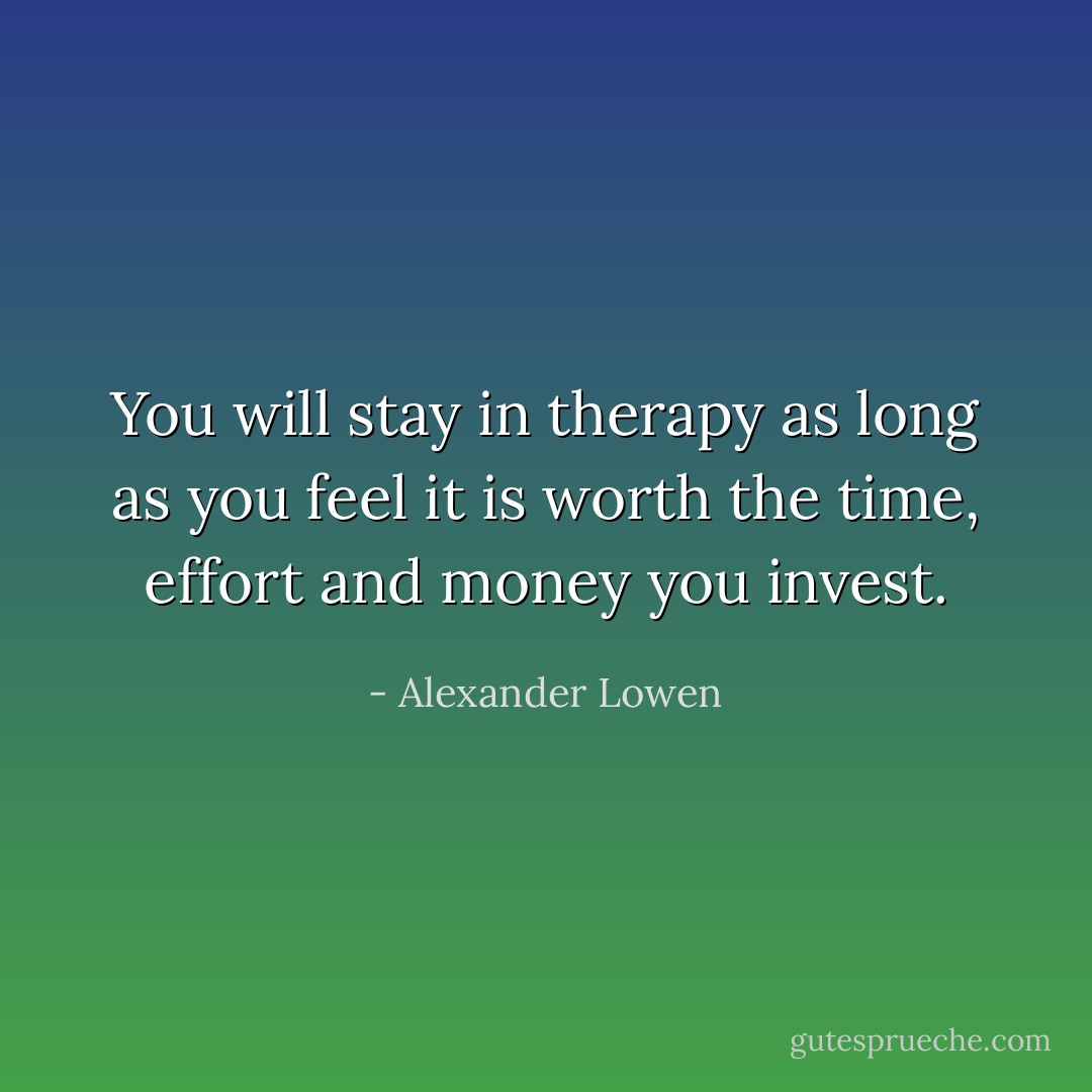 You will stay in therapy as long as you feel it is worth the time, effort and money you invest. - Alexander Lowen