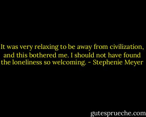 It was very relaxing to be away from civilization, and this bothered me. I should not have found the loneliness so welcoming. - Stephenie Meyer