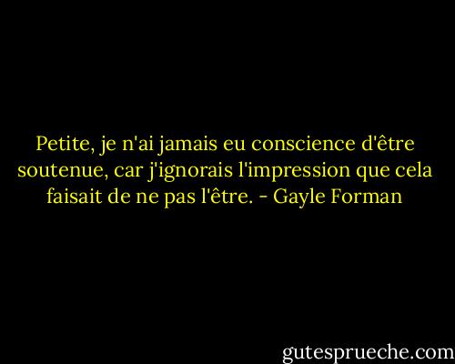 Petite, je n'ai jamais eu conscience d'être soutenue, car j'ignorais l'impression que cela faisait de ne pas l'être. - Gayle Forman