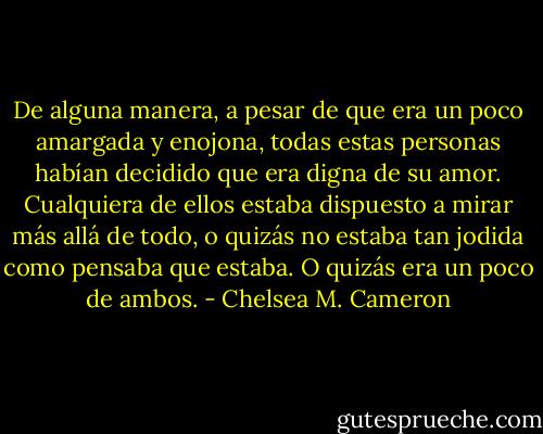 De alguna manera, a pesar de que era un poco amargada y enojona, todas estas personas habían decidido que era digna de su amor. Cualquiera de ellos estaba dispuesto a mirar más allá de todo, o quizás no estaba tan jodida como pensaba que estaba.<br />O quizás era un poco de ambos. - Chelsea M. Cameron