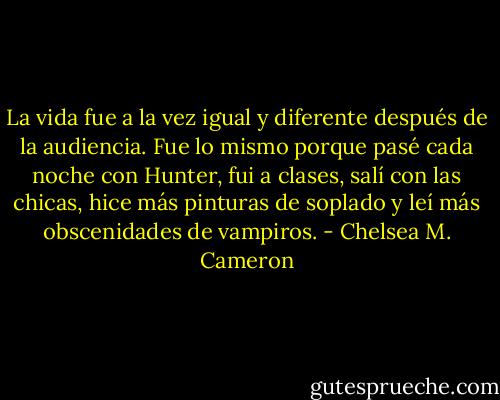 La vida fue a la vez igual y diferente después de la audiencia. Fue lo mismo porque pasé cada noche con Hunter, fui a clases, salí con las chicas, hice más pinturas de soplado y leí más obscenidades de vampiros. - Chelsea M. Cameron