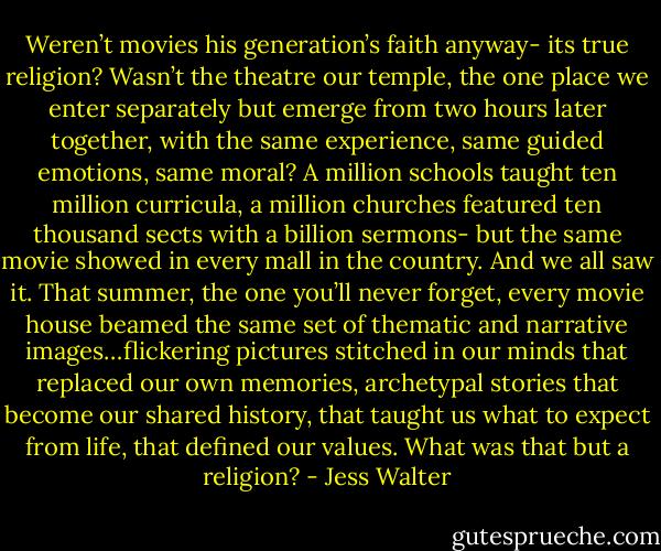 Weren’t movies his generation’s faith anyway- its true religion? Wasn’t the theatre our temple, the one place we enter separately but emerge from two hours later together, with the same experience, same guided emotions, same moral? A million schools taught ten million curricula, a million churches featured ten thousand sects with a billion sermons- but the same movie showed in every mall in the country. And we all saw it. That summer, the one you’ll never forget, every movie house beamed the same set of thematic and narrative images…flickering pictures stitched in our minds that replaced our own memories, archetypal stories that become our shared history, that taught us what to expect from life, that defined our values. What was that but a religion? - Jess Walter