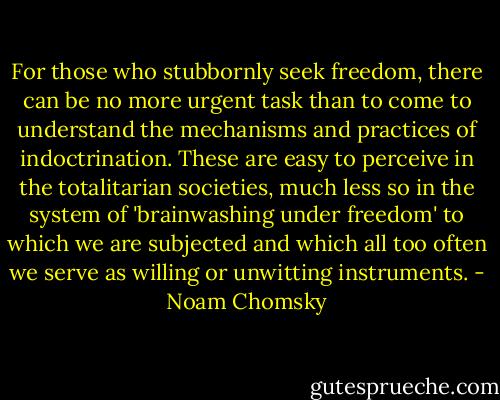 For those who stubbornly seek freedom, there can be no more urgent task than to come to understand the mechanisms and practices of indoctrination. These are easy to perceive in the totalitarian societies, much less so in the system of 'brainwashing under freedom' to which we are subjected and which all too often we serve as willing or unwitting instruments. - Noam Chomsky