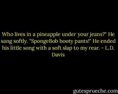 Who lives in a pineapple under your jeans?" He sang softly. "SpongeBob booty pants!" He ended his little song with a soft slap to my rear. - L.D. Davis