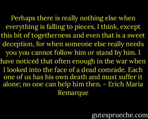 Perhaps there is really nothing else when everything is falling to pieces, I think, except this bit of togetherness and even that is a sweet deception, for when someone else really needs you you cannot follow him or stand by him. I have noticed that often enough in the war when I looked into the face of a dead comrade. Each one of us has his own death and must suffer it alone; no one can help him then. - Erich Maria Remarque