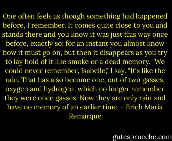 One often feels as though something had happened before, I remember. It comes quite close to you and stands there and you know it was just this way once before, exactly so; for an instant you almost know how it must go on, but then it disappears as you try to lay hold of it like smoke or a dead memory. "We could never remember, Isabelle," I say. "It's like the rain. That has also become one, out of two gasses, oxygen and hydrogen, which no longer remember they were once gasses. Now they are only rain and have no memory of an earlier time. - Erich Maria Remarque