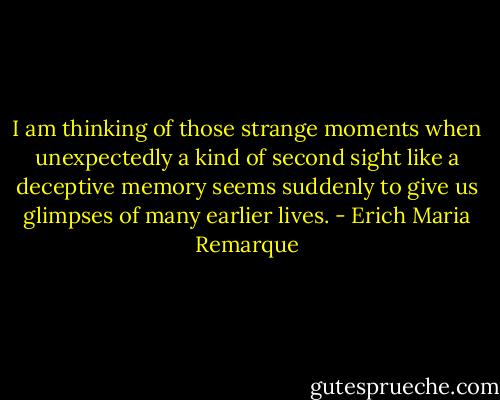 I am thinking of those strange moments when unexpectedly a kind of second sight like a deceptive memory seems suddenly to give us glimpses of many earlier lives. - Erich Maria Remarque
